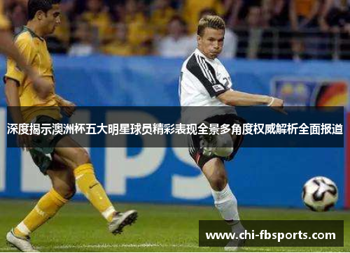 深度揭示澳洲杯五大明星球员精彩表现全景多角度权威解析全面报道