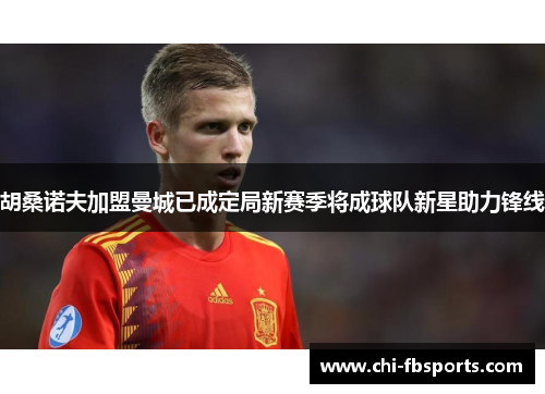 胡桑诺夫加盟曼城已成定局新赛季将成球队新星助力锋线