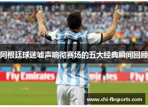 阿根廷球迷嘘声响彻赛场的五大经典瞬间回顾 阿根廷球迷嘘声响彻赛场的五大经典瞬间回顾