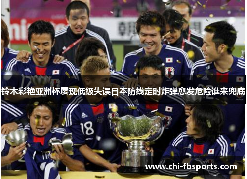 铃木彩艳亚洲杯屡现低级失误日本防线定时炸弹愈发危险谁来兜底