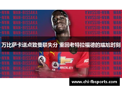 万比萨卡送点致曼联失分 重回老特拉福德的尴尬时刻 万比萨卡送点致曼联失分 重回老特拉福德的尴尬时刻