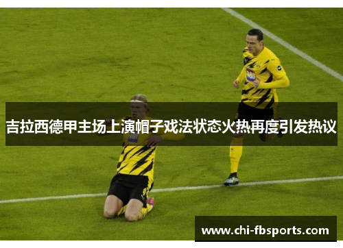 吉拉西德甲主场上演帽子戏法状态火热再度引发热议 吉拉西德甲主场上演帽子戏法状态火热再度引发热议